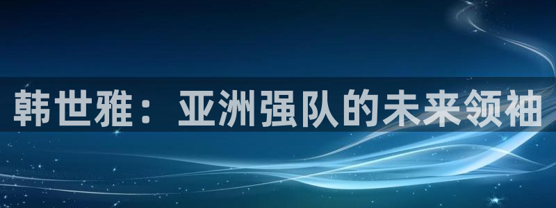 欧洲世预赛赛程表：韩世雅：亚洲强队的未来领袖